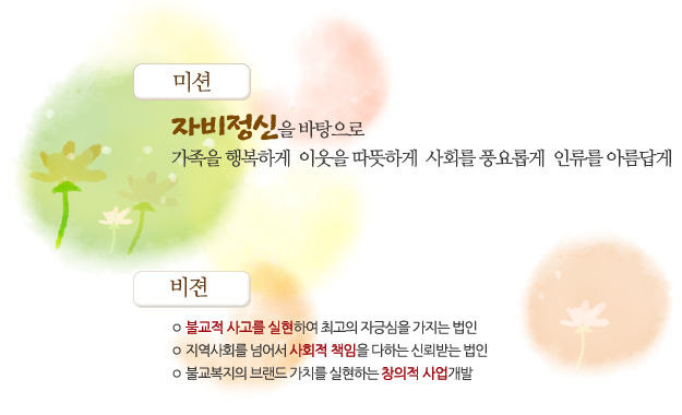 미션은 자비정신을 바탕으로 가족을 행복하게 이웃을 따뜻하게 사회를 풍요롭게 인류를 아름답게 입니다. 비젼1은 불교적 사고를 실현하여 최고의 자긍심을 가지는 법인. 비젼2는 지역사회를 넘어서 사회적 책임을 다하는 신뢰받는 법인 비젼 3은 불교복지의 브랜드 가치를 실현하는 창의적 사업개발입니다.